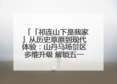 「祁连山下是我家」从历史草原到现代体验：山丹马场景区多维升级 解锁五一文旅新玩法