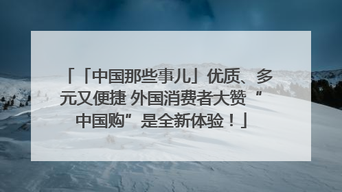 「中国那些事儿」优质、多元又便捷 外国消费者大赞“中国购”是全新体验！