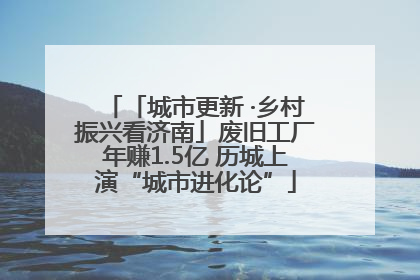 「城市更新 ·乡村振兴看济南」废旧工厂年赚1.5亿 历城上演“城市进化论”