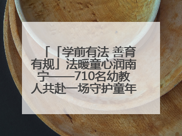 「学前有法 善育有规」法暖童心润南宁——710名幼教人共赴一场守护童年的法治之约