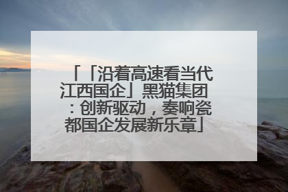 「沿着高速看当代江西国企」黑猫集团：创新驱动，奏响瓷都国企发展新乐章