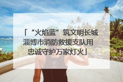 “火焰蓝”筑文明长城 淄博市消防救援支队用忠诚守护万家灯火