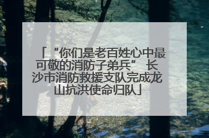 “你们是老百姓心中最可敬的消防子弟兵” 长沙市消防救援支队完成龙山抗洪使命归队