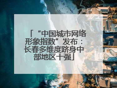 “中国城市网络形象指数”发布：长春多维度跻身中部地区十强