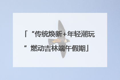 “传统焕新+年轻潮玩”燃动吉林端午假期