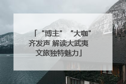 “博主”“大咖”齐发声 解读大武夷文旅独特魅力