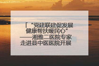 “党建联建促发展 健康帮扶暖民心”——湘雅二医院专家走进县中医医院开展健康帮扶活动