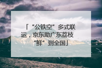 “公铁空”多式联运，京东助广东荔枝“鲜”到全国