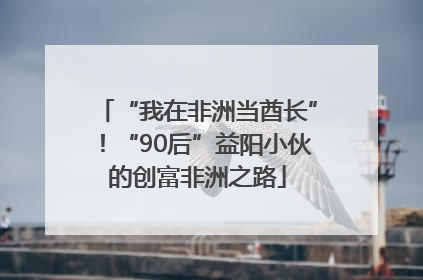 “我在非洲当酋长”！“90后”益阳小伙的创富非洲之路