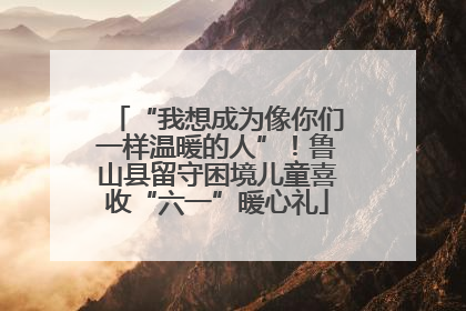 “我想成为像你们一样温暖的人”！鲁山县留守困境儿童喜收“六一”暖心礼