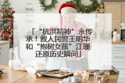 “抗洪精神”永传承！救人民警王明华和“抱树女孩”江珊还原历史瞬间