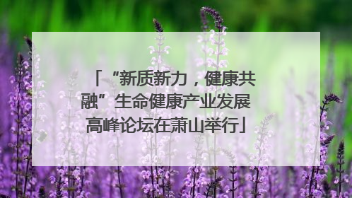 “新质新力，健康共融”生命健康产业发展高峰论坛在萧山举行