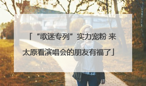 “歌迷专列”实力宠粉 来太原看演唱会的朋友有福了
