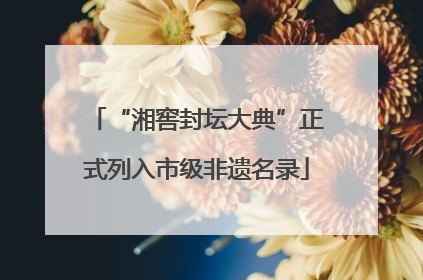 “湘窖封坛大典”正式列入市级非遗名录