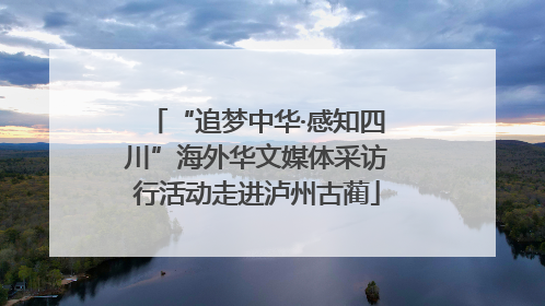 “追梦中华·感知四川”海外华文媒体采访行活动走进泸州古蔺