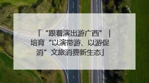 “跟着演出游广西”｜培育“以演带游、以游促消”文旅消费新生态