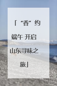 “香”约端午 开启山东寻味之旅
