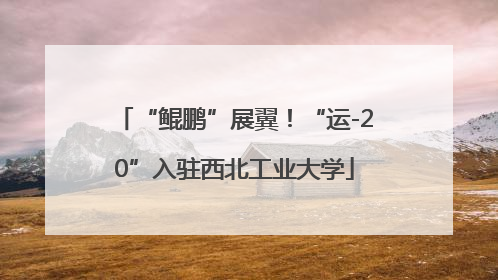 “鲲鹏”展翼！“运-20”入驻西北工业大学