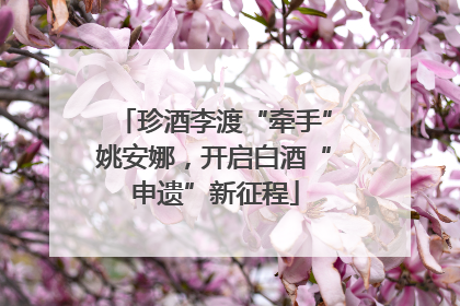 珍酒李渡“牵手”姚安娜，开启白酒“申遗”新征程