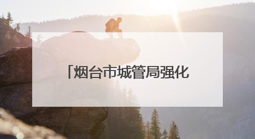 烟台市城管局强化市容秩序管理 全力守护高考考生逐梦