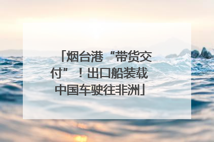 烟台港“带货交付”！出口船装载中国车驶往非洲