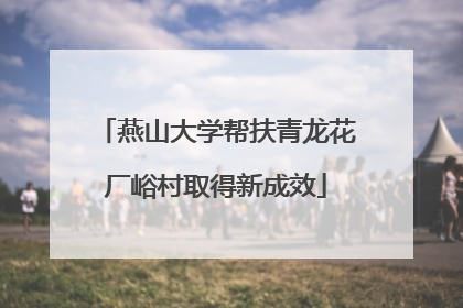 燕山大学帮扶青龙花厂峪村取得新成效