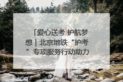 爱心送考 护航梦想｜北京地铁“护考”专项服务行动助力考生无忧赴考