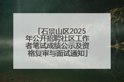 石景山区2025年公开招聘社区工作者笔试成绩公示及资格复审与面试通知