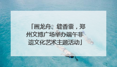 画龙舟、缝香囊，郑州文博广场举办端午非遗文化艺术主题活动