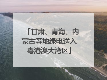 甘肃、青海、内蒙古等地绿电送入粤港澳大湾区