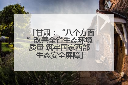 甘肃：“八个方面”改善全省生态环境质量 筑牢国家西部生态安全屏障