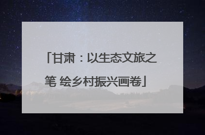 甘肃：以生态文旅之笔 绘乡村振兴画卷