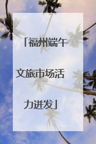 福州端午文旅市场活力迸发