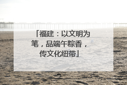 福建：以文明为笔，品端午粽香，传文化纽带