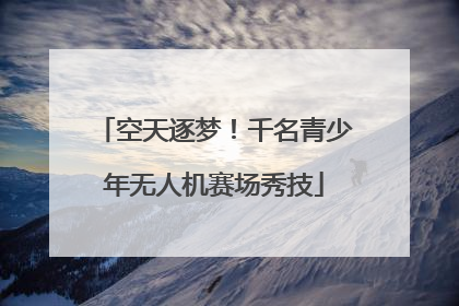 空天逐梦！千名青少年无人机赛场秀技
