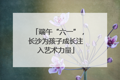 端午“六一”，长沙为孩子成长注入艺术力量