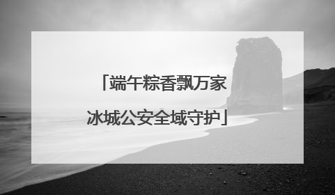 端午粽香飘万家 冰城公安全域守护