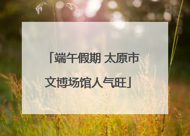 端午假期 太原市文博场馆人气旺