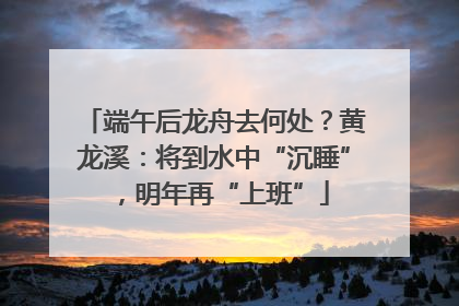 端午后龙舟去何处？黄龙溪：将到水中“沉睡”，明年再“上班”