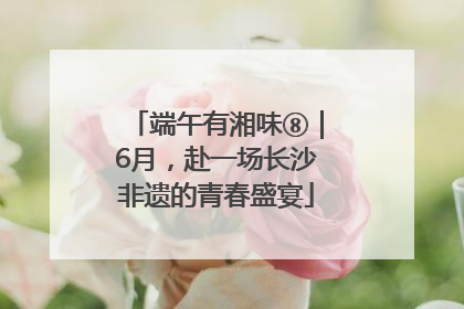 端午有湘味⑧｜6月，赴一场长沙非遗的青春盛宴