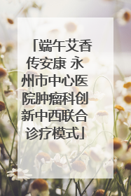 端午艾香传安康 永州市中心医院肿瘤科创新中西联合诊疗模式