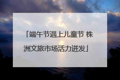 端午节遇上儿童节 株洲文旅市场活力迸发