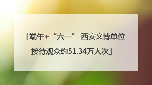 端午+“六一” 西安文博单位接待观众约51.34万人次
