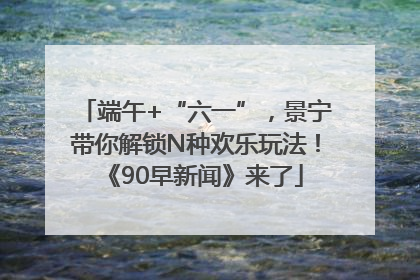 端午+“六一”，景宁带你解锁N种欢乐玩法！《90早新闻》来了