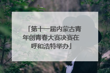 第十一届内蒙古青年创青春大赛决赛在呼和浩特举办