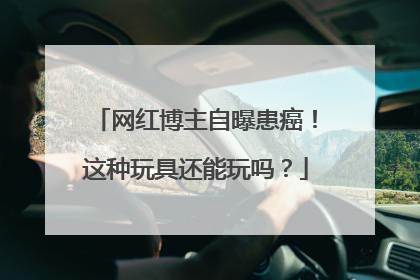 网红博主自曝患癌！这种玩具还能玩吗？