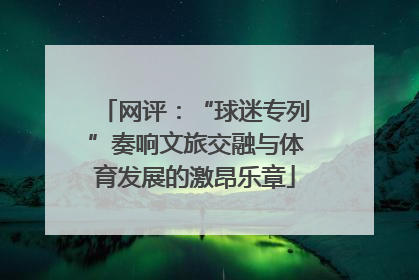 网评：“球迷专列”奏响文旅交融与体育发展的激昂乐章