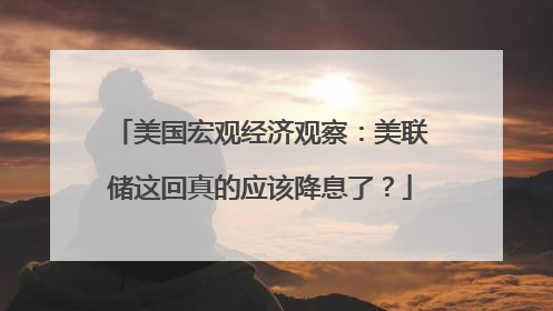 美国宏观经济观察：美联储这回真的应该降息了？