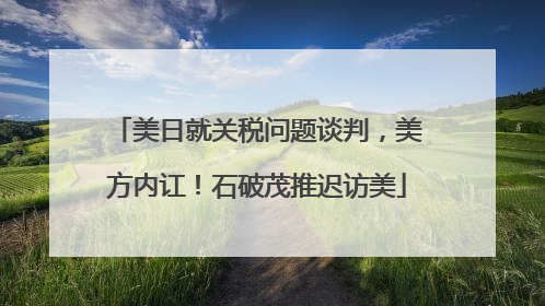 美日就关税问题谈判，美方内讧！石破茂推迟访美