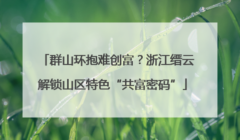 群山环抱难创富？浙江缙云解锁山区特色“共富密码”